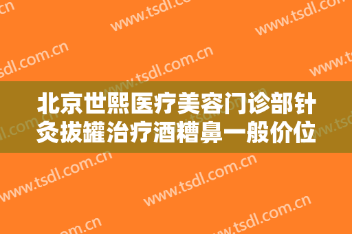北京世熙医疗美容门诊部针灸拔罐治疗酒糟鼻一般价位是多少?需要多久恢复?