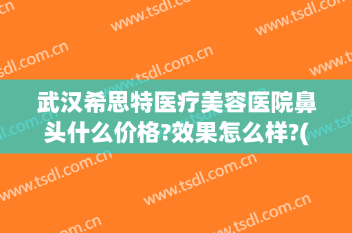 武汉希思特医疗美容医院鼻头什么价格?效果怎么样?(希思特医疗美容整形医院)