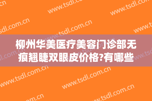 柳州华美医疗美容门诊部无痕翘睫双眼皮价格?有哪些优势?(柳州医疗美容整形)