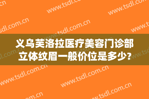 义乌芙洛拉医疗美容门诊部立体纹眉一般价位是多少?需要多久恢复?(义乌芙洛拉医疗美容门诊部有限公司)