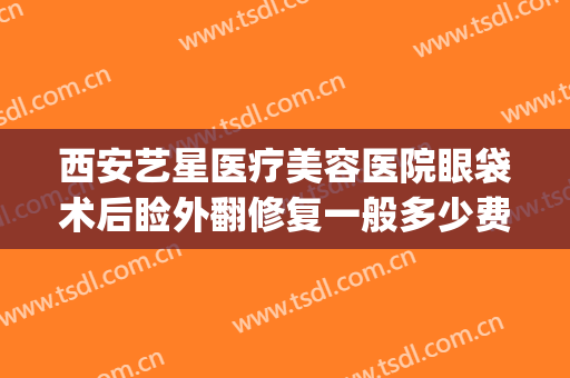 西安艺星医疗美容医院眼袋术后睑外翻修复一般多少费用?可靠吗?(西安哪家整形医院做眼袋手术做得好?)