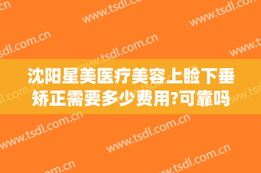 沈阳星美医疗美容上睑下垂矫正需要多少费用?可靠吗?(沈阳上眼睑下垂手术)