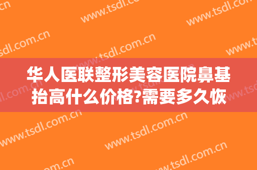 华人医联整形美容医院鼻基抬高什么价格?需要多久恢复?(鼻部整容多少钱)