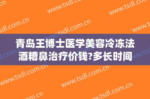 青岛王博士医学美容冷冻法酒糟鼻治疗价钱?多长时间恢复?(冷冻治疗酒糟鼻多少钱)