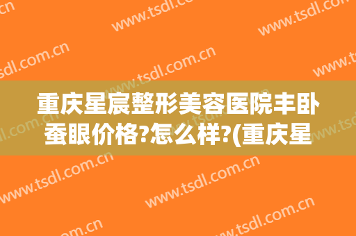 重庆星宸整形美容医院丰卧蚕眼价格?怎么样?(重庆星宸整形医生)