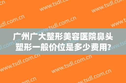 广州广大整形美容医院鼻头塑形一般价位是多少费用?怎么样?(广州隆鼻整形整容医院)