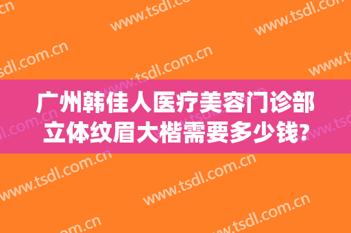 广州韩佳人医疗美容门诊部立体纹眉大楷需要多少钱?需要多久恢复?(广州韩佳人医疗美容医院)