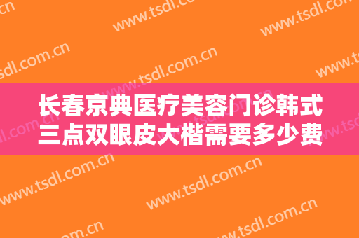 长春京典医疗美容门诊韩式三点双眼皮大楷需要多少费用?有哪些优势?