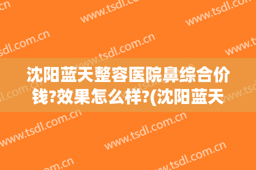 沈阳蓝天整容医院鼻综合价钱?效果怎么样?(沈阳蓝天整形美容医院好不好)