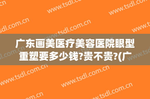 广东画美医疗美容医院眼型重塑要多少钱?贵不贵?(广州华美美容医院)