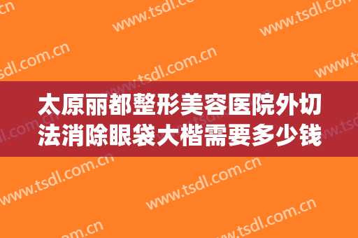 太原丽都整形美容医院外切法消除眼袋大楷需要多少钱?效果怎么样?(医美整形去多少钱眼袋)