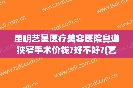 昆明艺星医疗美容医院鼻道狭窄手术价钱?好不好?(艺星整形医院昆明)