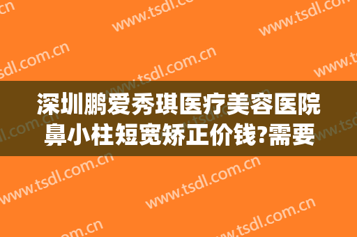 深圳鹏爱秀琪医疗美容医院鼻小柱短宽矫正价钱?需要多久恢复?(广州鹏爱医疗整形医院)