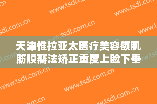 天津惟拉亚太医疗美容额肌筋膜瓣法矫正重度上睑下垂一般多少费用?怎么样?