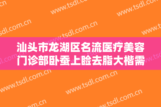 汕头市龙湖区名流医疗美容门诊部卧蚕上睑去脂大楷需要多少钱?有哪些优势?