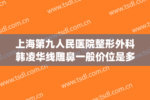 上海第九人民医院整形外科韩凌华线雕鼻一般价位是多少钱?靠谱吗?(上海九院鼻梁整形费用)