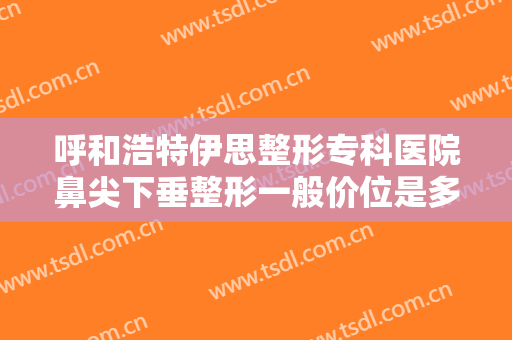 呼和浩特伊思整形专科医院鼻尖下垂整形一般价位是多少费用?贵不贵?