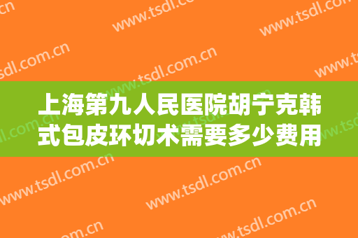 上海第九人民医院胡宁克韩式包皮环切术需要多少费用?贵不贵?(上海第九人民医院拉皮手术)