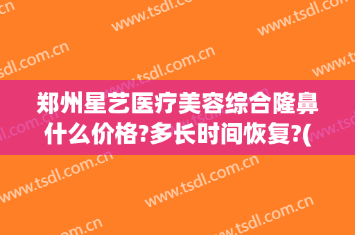 郑州星艺医疗美容综合隆鼻什么价格?多长时间恢复?(郑州星美医疗美容医院)