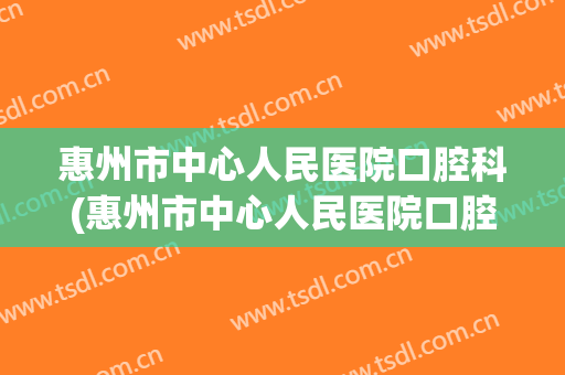 惠州市中心人民医院口腔科(惠州市中心人民医院口腔科专家介绍)