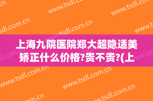 上海九院医院郑大超隐适美矫正什么价格?贵不贵?(上海九院 隐适美)