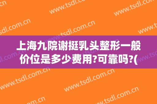 上海九院谢挺乳头整形一般价位是多少费用?可靠吗?(上海九院整容价目表)