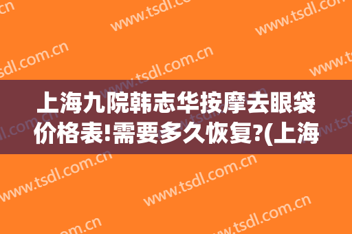 上海九院韩志华按摩去眼袋价格表!需要多久恢复?(上海第九整形美容医院去眼袋价格)