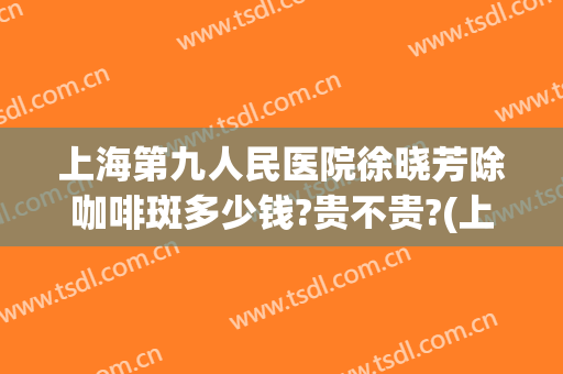 上海第九人民医院徐晓芳除咖啡斑多少钱?贵不贵?(上海九院治疗咖啡斑收费这么贵)