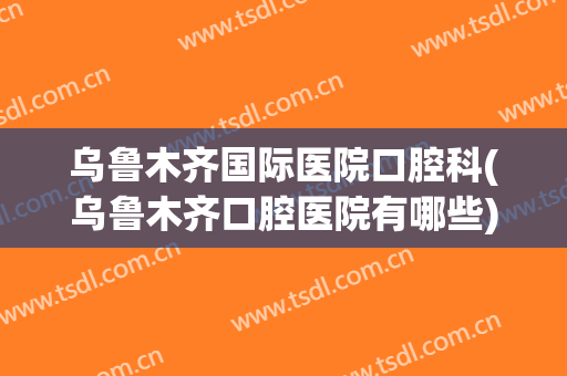 乌鲁木齐国际医院口腔科(乌鲁木齐口腔医院有哪些)