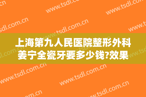 上海第九人民医院整形外科姜宁全瓷牙要多少钱?效果怎么样?(上海九院整牙齿多少钱)