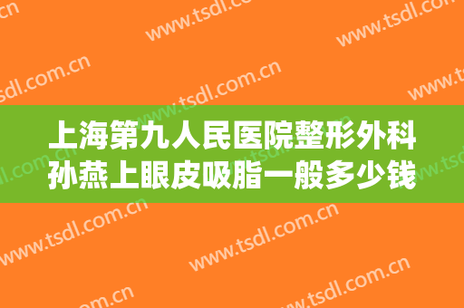 上海第九人民医院整形外科孙燕上眼皮吸脂一般多少钱?怎么样?(上海第九整形美容医院割眼袋)