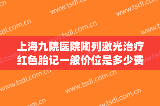 上海九院医院陶列激光治疗红色胎记一般价位是多少费用?怎么样?(上海九院激光胎记价格)