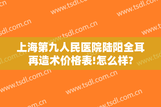 上海第九人民医院陆阳全耳再造术价格表!怎么样?