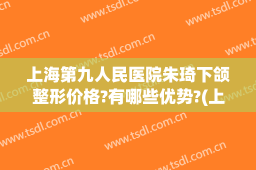 上海第九人民医院朱琦下颌整形价格?有哪些优势?(上海第九人民医院整形双眼皮专家)