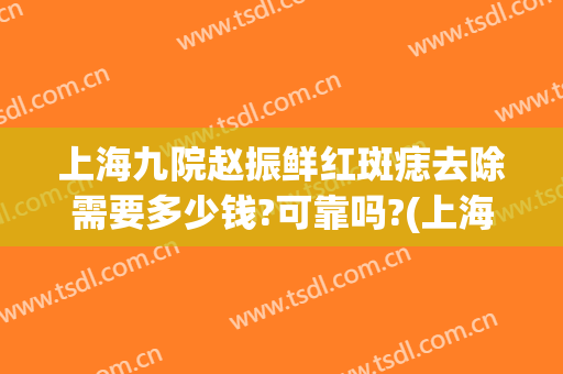 上海九院赵振鲜红斑痣去除需要多少钱?可靠吗?(上海九院治疗鲜红斑痣需要多少钱)