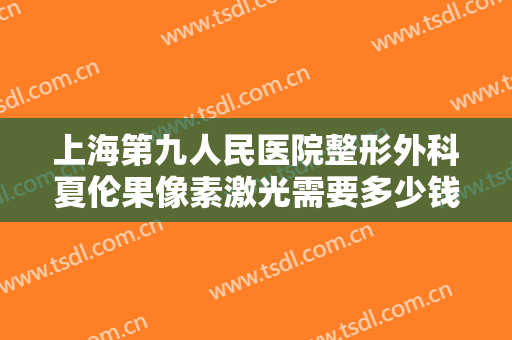 上海第九人民医院整形外科夏伦果像素激光需要多少钱?好不好?