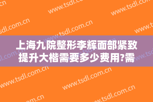 上海九院整形李辉面部紧致提升大楷需要多少费用?需要多久恢复?