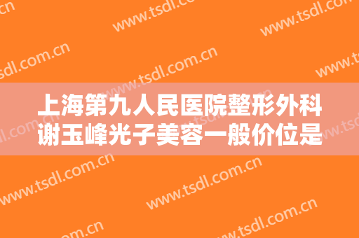 上海第九人民医院整形外科谢玉峰光子美容一般价位是多少钱?需要多久恢复?