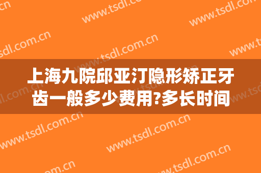 上海九院邱亚汀隐形矫正牙齿一般多少费用?多长时间恢复?(上海九院正畸费用标准)