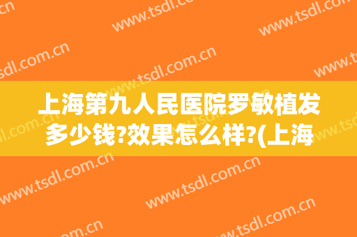 上海第九人民医院罗敏植发多少钱?效果怎么样?(上海第九人民医院植发价格)