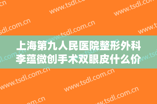 上海第九人民医院整形外科李蕴微创手术双眼皮什么价格?可靠吗?(上海九院微整形专家)