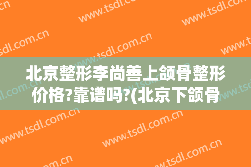 北京整形李尚善上颌骨整形价格?靠谱吗?(北京下颌骨整形医生哪个好)