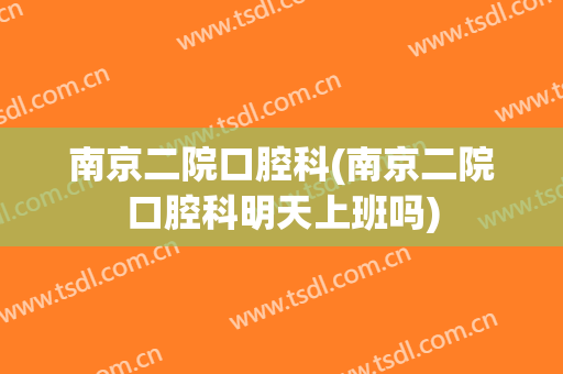 南京二院口腔科(南京二院口腔科明天上班吗)