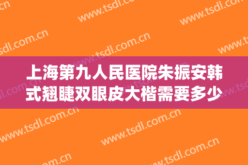 上海第九人民医院朱振安韩式翘睫双眼皮大楷需要多少钱?怎么样?(上海九院韩式三点双眼皮)