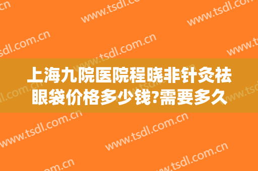 上海九院医院程晓非针灸祛眼袋价格多少钱?需要多久恢复?(上海九院微创去眼袋)
