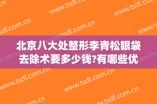 北京八大处整形李青松眼袋去除术要多少钱?有哪些优势?(北京八大处去眼袋手术价格)