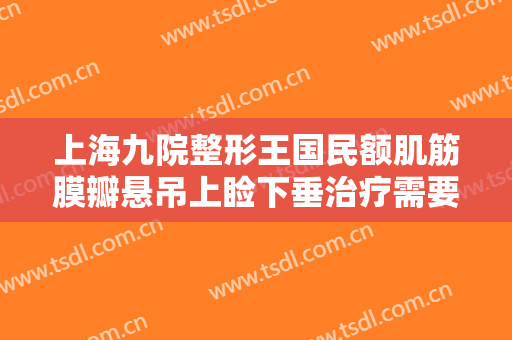 上海九院整形王国民额肌筋膜瓣悬吊上睑下垂治疗需要多少费用?可靠吗?