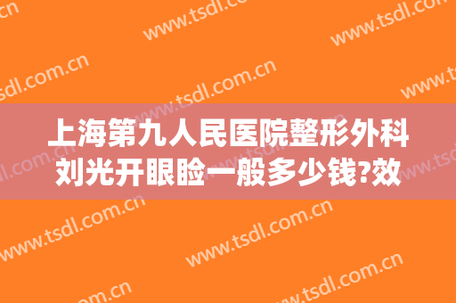 上海第九人民医院整形外科刘光开眼睑一般多少钱?效果怎么样?(上海第九人民医院整形眼睛要多少钱?)