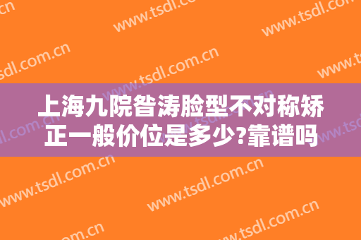 上海九院昝涛脸型不对称矫正一般价位是多少?靠谱吗?