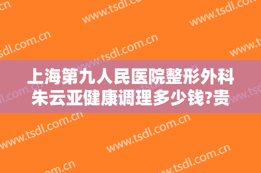 上海第九人民医院整形外科朱云亚健康调理多少钱?贵不贵?